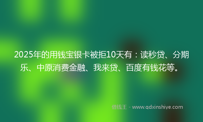 2025年的用钱宝银卡被拒10天有：读秒贷、分期乐、中原消费金融、我来贷、百度有钱花等。