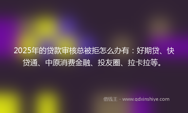 2025年的贷款审核总被拒怎么办有：好期贷、快贷通、中原消费金融、投友圈、拉卡拉等。