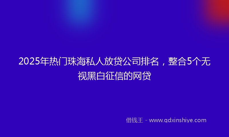 2025年热门珠海私人放贷公司排名，整合5个无视黑白征信的网贷