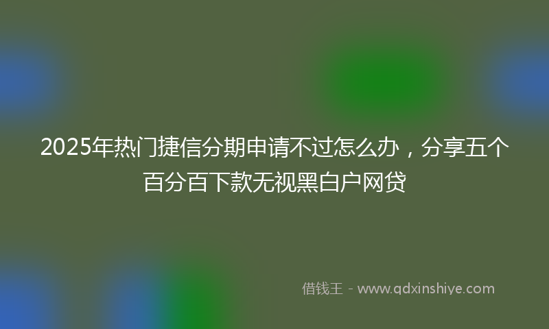 2025年热门捷信分期申请不过怎么办，分享五个百分百下款无视黑白户网贷