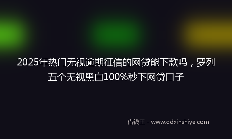 2025年热门无视逾期征信的网贷能下款吗，罗列五个无视黑白100%秒下网贷口子