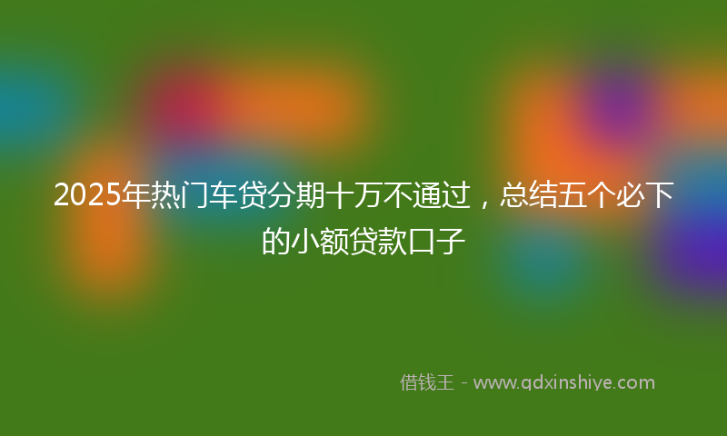 2025年热门车贷分期十万不通过，总结五个必下的小额贷款口子