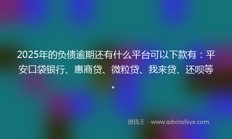 2025年的负债逾期还有什么平台可以下款有：平安口袋银行、惠商贷、微粒贷、我来贷、还呗等。