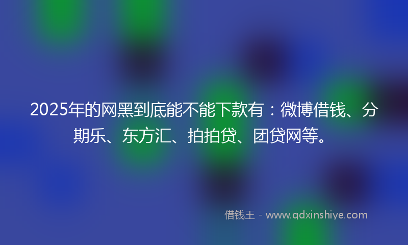 2025年的网黑到底能不能下款有：微博借钱、分期乐、东方汇、拍拍贷、团贷网等。