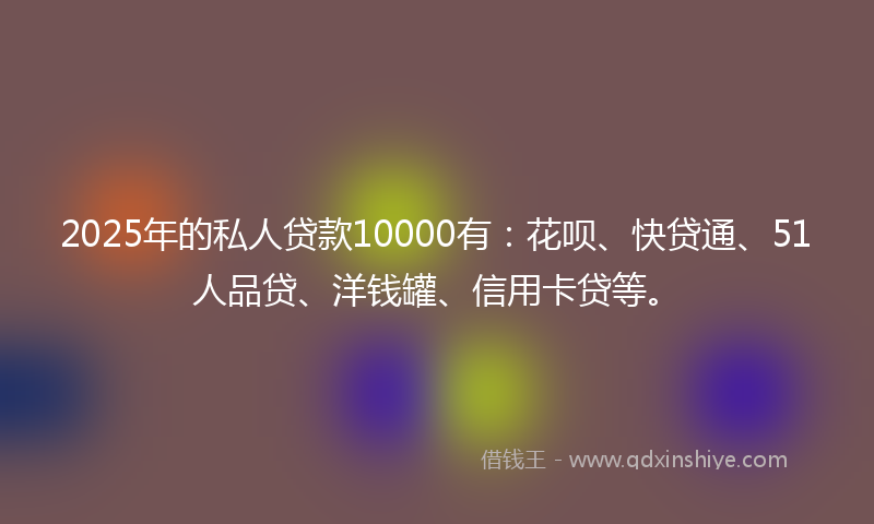2025年的私人贷款10000有：花呗、快贷通、51人品贷、洋钱罐、信用卡贷等。