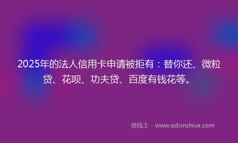 2025年的法人信用卡申请被拒有：替你还、微粒贷、花呗、功夫贷、百度有钱花等。