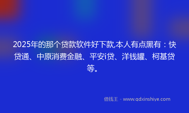 2025年的那个贷款软件好下款,本人有点黑有：快贷通、中原消费金融、平安i贷、洋钱罐、柯基贷等。