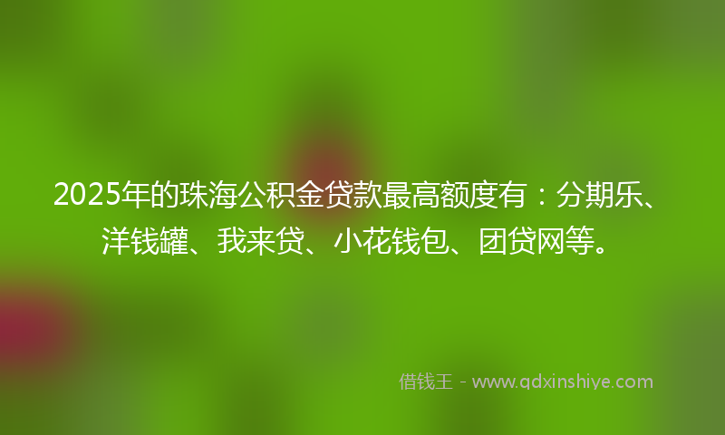 2025年的珠海公积金贷款最高额度有：分期乐、洋钱罐、我来贷、小花钱包、团贷网等。