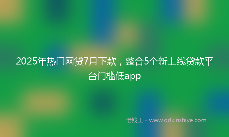 2025年热门网贷7月下款，整合5个新上线贷款平台门槛低app