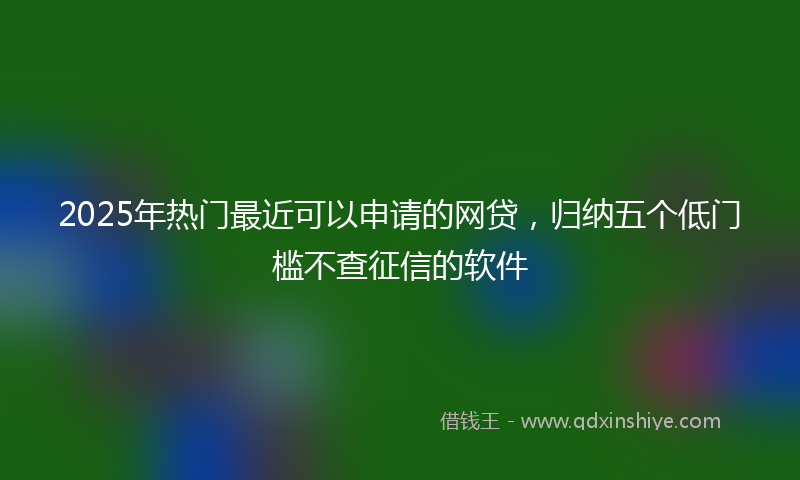 2025年热门最近可以申请的网贷，归纳五个低门槛不查征信的软件