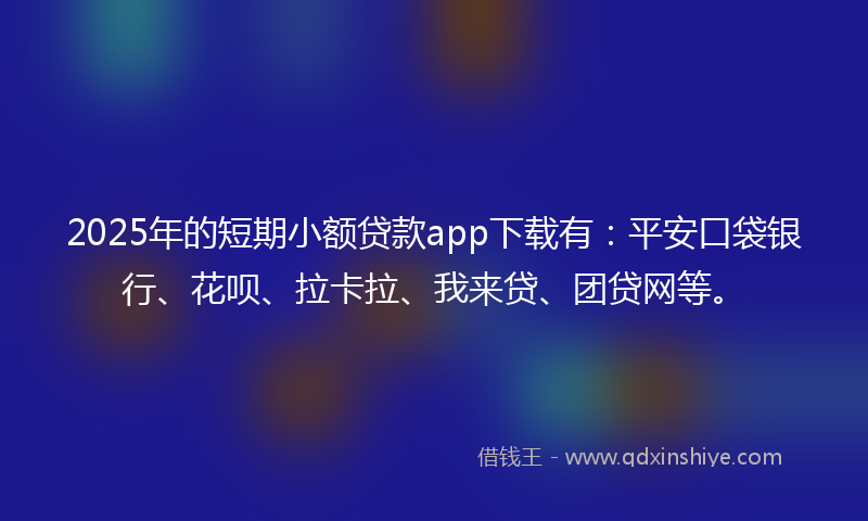 2025年的短期小额贷款app下载有：平安口袋银行、花呗、拉卡拉、我来贷、团贷网等。