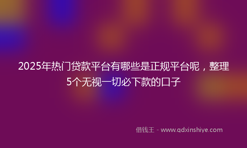 2025年热门贷款平台有哪些是正规平台呢，整理5个无视一切必下款的口子