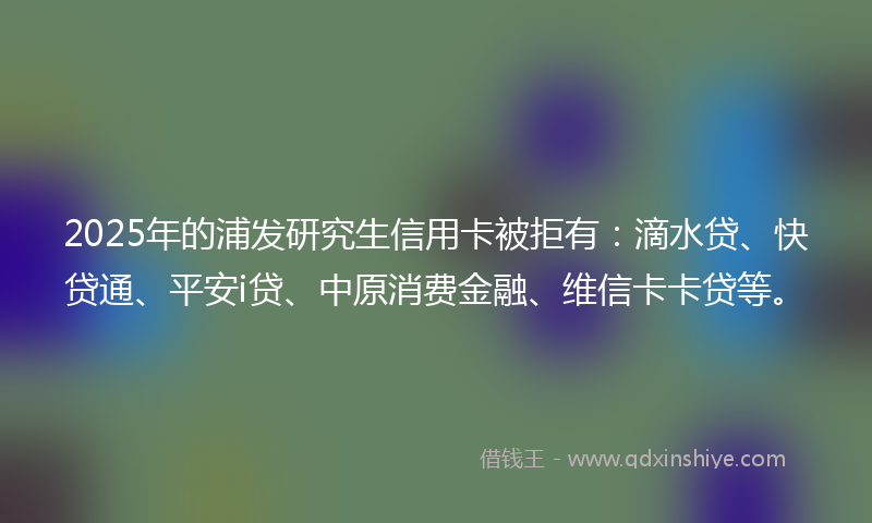 2025年的浦发研究生信用卡被拒有：滴水贷、快贷通、平安i贷、中原消费金融、维信卡卡贷等。
