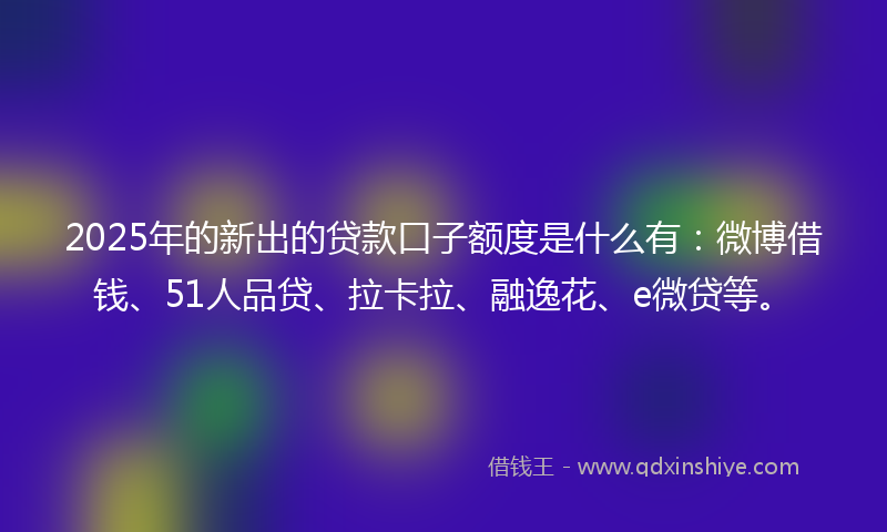 2025年的新出的贷款口子额度是什么有：微博借钱、51人品贷、拉卡拉、融逸花、e微贷等。