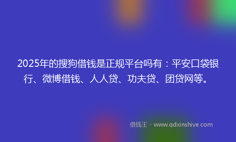 2025年的搜狗借钱是正规平台吗有：平安口袋银行、微博借钱、人人贷、功夫贷、团贷网等。