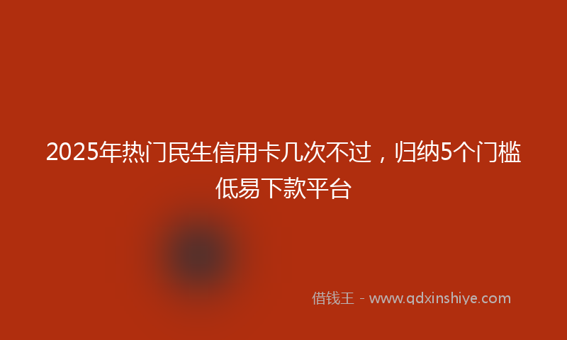 2025年热门民生信用卡几次不过，归纳5个门槛低易下款平台
