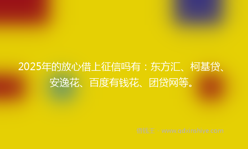 2025年的放心借上征信吗有：东方汇、柯基贷、安逸花、百度有钱花、团贷网等。