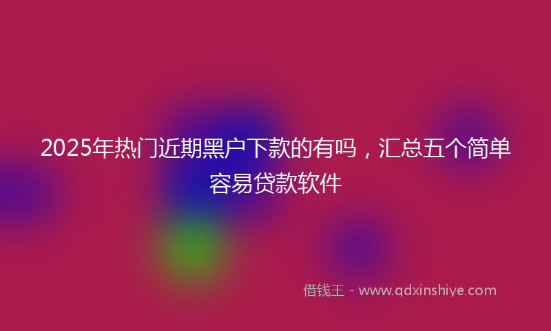2025年热门近期黑户下款的有吗，汇总五个简单容易贷款软件