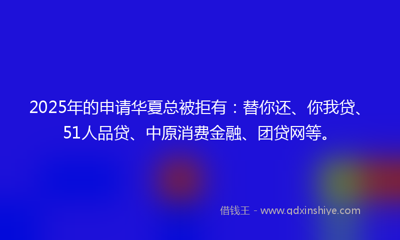 2025年的申请华夏总被拒有：替你还、你我贷、51人品贷、中原消费金融、团贷网等。