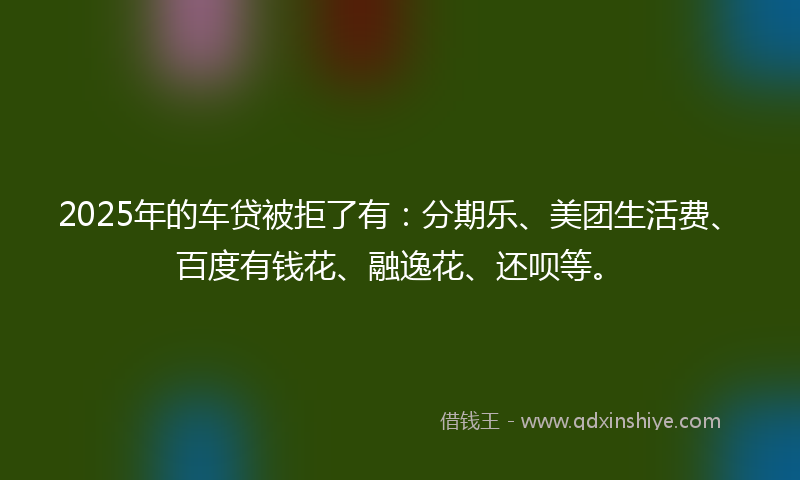 2025年的车贷被拒了有：分期乐、美团生活费、百度有钱花、融逸花、还呗等。