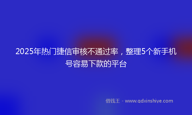 2025年热门捷信审核不通过率，整理5个新手机号容易下款的平台
