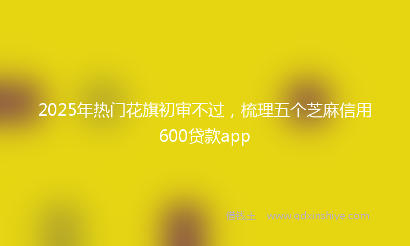 2025年热门花旗初审不过，梳理五个芝麻信用600贷款app