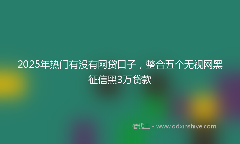 2025年热门有没有网贷口子，整合五个无视网黑征信黑3万贷款