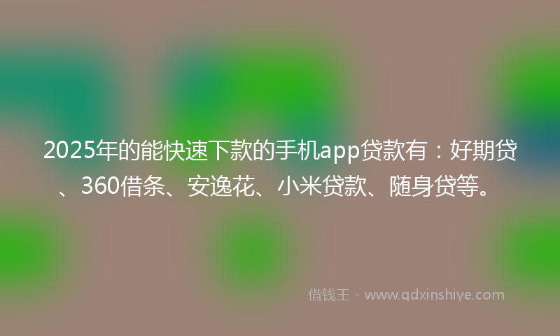 2025年的能快速下款的手机app贷款有：好期贷、360借条、安逸花、小米贷款、随身贷等。