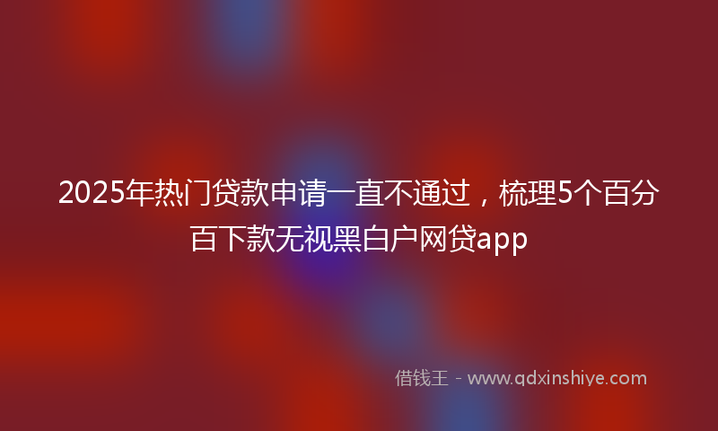 2025年热门贷款申请一直不通过，梳理5个百分百下款无视黑白户网贷app