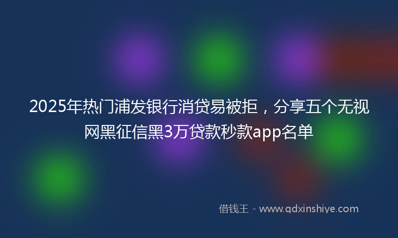 2025年热门浦发银行消贷易被拒，分享五个无视网黑征信黑3万贷款秒款app名单