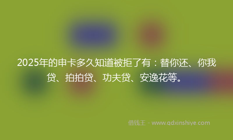 2025年的申卡多久知道被拒了有：替你还、你我贷、拍拍贷、功夫贷、安逸花等。