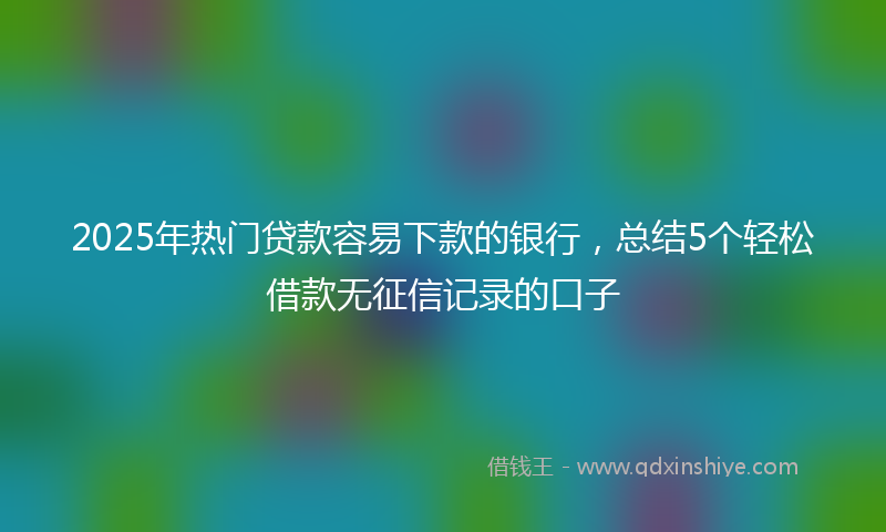 2025年热门贷款容易下款的银行，总结5个轻松借款无征信记录的口子