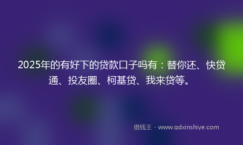2025年的有好下的贷款口子吗有：替你还、快贷通、投友圈、柯基贷、我来贷等。