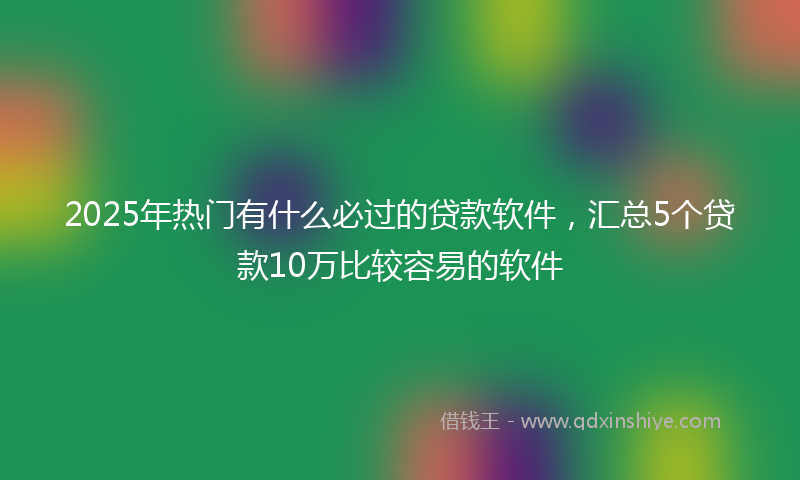 2025年热门有什么必过的贷款软件，汇总5个贷款10万比较容易的软件