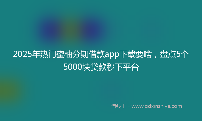2025年热门蜜柚分期借款app下载要啥，盘点5个5000块贷款秒下平台