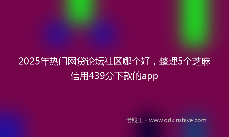 2025年热门网贷论坛社区哪个好，整理5个芝麻信用439分下款的app