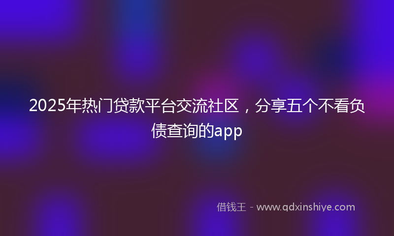 2025年热门贷款平台交流社区，分享五个不看负债查询的app
