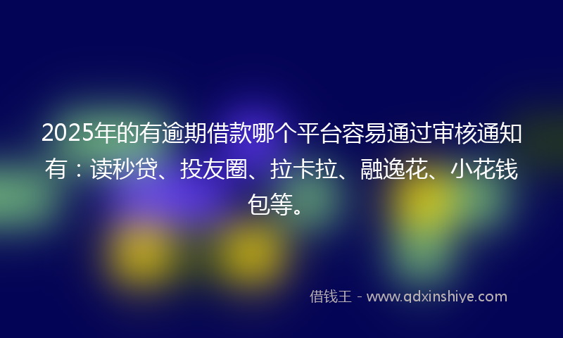 2025年的有逾期借款哪个平台容易通过审核通知有：读秒贷、投友圈、拉卡拉、融逸花、小花钱包等。