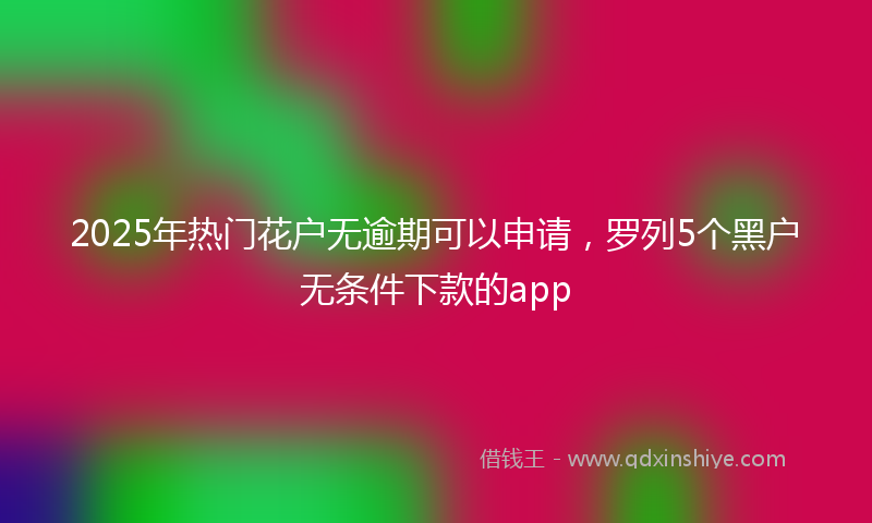 2025年热门花户无逾期可以申请，罗列5个黑户无条件下款的app