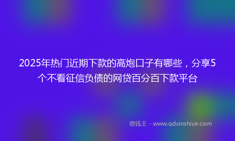 2025年热门近期下款的高炮口子有哪些，分享5个不看征信负债的网贷百分百下款平台