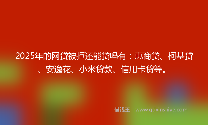 2025年的网贷被拒还能贷吗有：惠商贷、柯基贷、安逸花、小米贷款、信用卡贷等。
