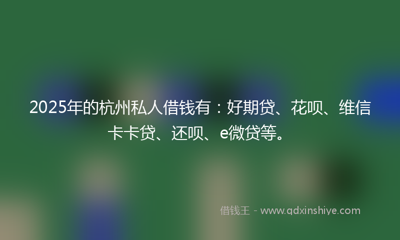 2025年的杭州私人借钱有：好期贷、花呗、维信卡卡贷、还呗、e微贷等。