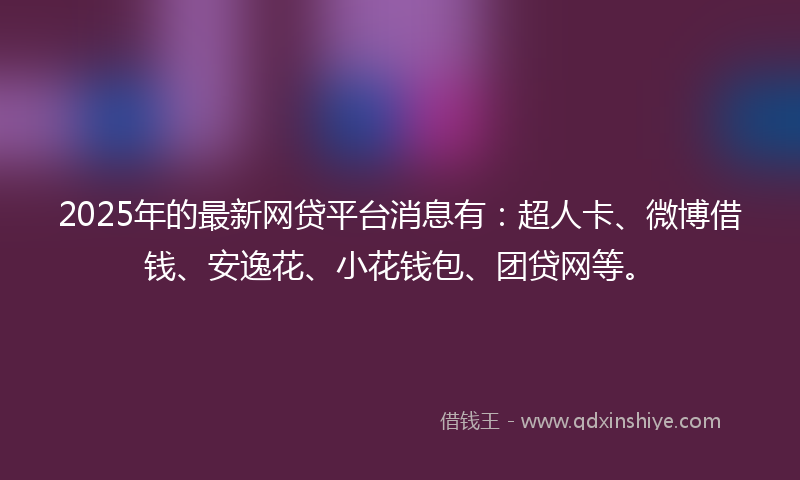 2025年的最新网贷平台消息有：超人卡、微博借钱、安逸花、小花钱包、团贷网等。