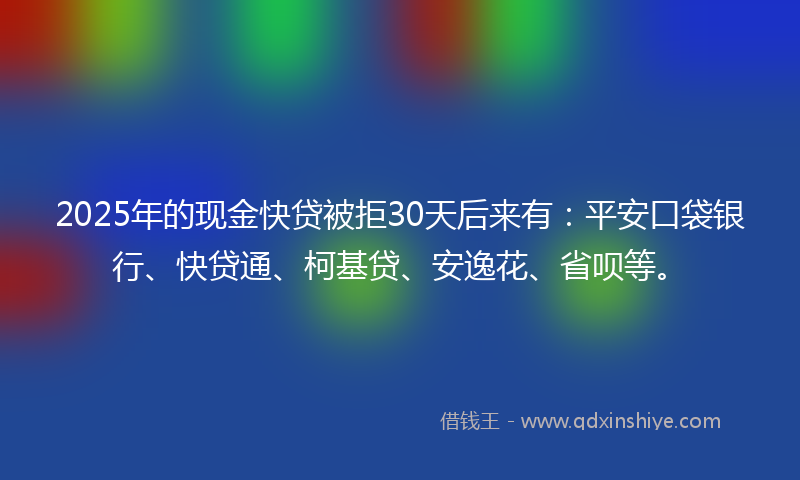 2025年的现金快贷被拒30天后来有：平安口袋银行、快贷通、柯基贷、安逸花、省呗等。