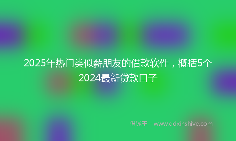 2025年热门类似薪朋友的借款软件，概括5个2024最新贷款口子