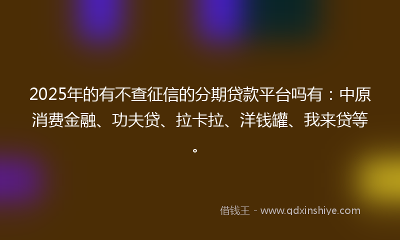 2025年的有不查征信的分期贷款平台吗有：中原消费金融、功夫贷、拉卡拉、洋钱罐、我来贷等。