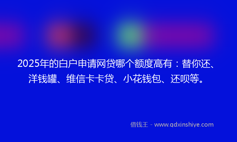 2025年的白户申请网贷哪个额度高有：替你还、洋钱罐、维信卡卡贷、小花钱包、还呗等。