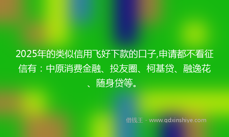 2025年的类似信用飞好下款的口子,申请都不看征信有：中原消费金融、投友圈、柯基贷、融逸花、随身贷等。