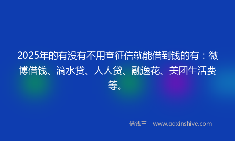 2025年的有没有不用查征信就能借到钱的有：微博借钱、滴水贷、人人贷、融逸花、美团生活费等。