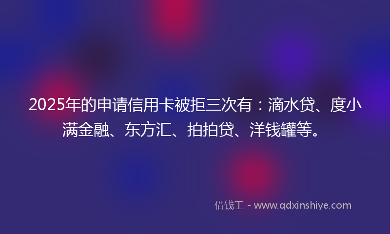 2025年的申请信用卡被拒三次有：滴水贷、度小满金融、东方汇、拍拍贷、洋钱罐等。